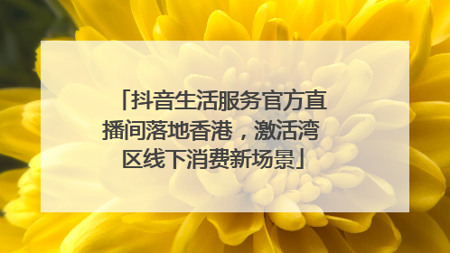 抖音生活服务官方直播间落地香港，激活湾区线下消费新场景