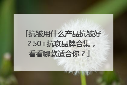 抗皱用什么产品抗皱好？50+抗衰品牌合集，看看哪款适合你？