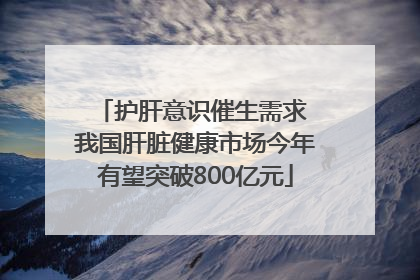 护肝意识催生需求 我国肝脏健康市场今年有望突破800亿元