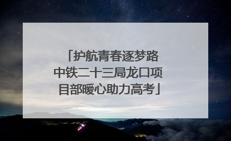 护航青春逐梦路 中铁二十三局龙口项目部暖心助力高考