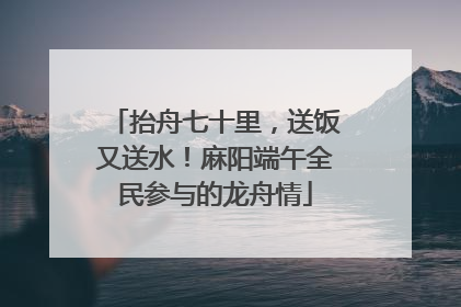 抬舟七十里，送饭又送水！麻阳端午全民参与的龙舟情