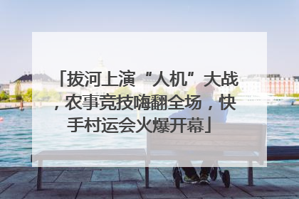 拔河上演“人机”大战，农事竞技嗨翻全场，快手村运会火爆开幕