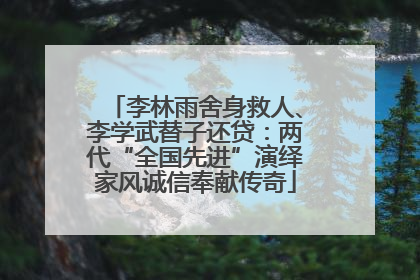 李林雨舍身救人、李学武替子还贷：两代“全国先进”演绎家风诚信奉献传奇