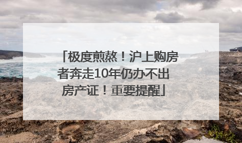 极度煎熬！沪上购房者奔走10年仍办不出房产证！重要提醒