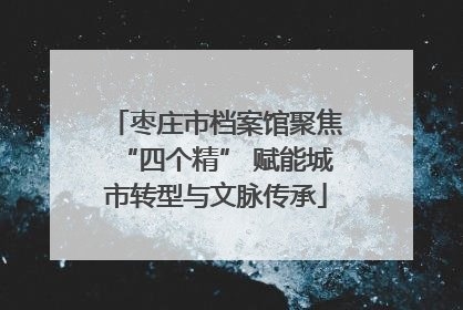 枣庄市档案馆聚焦“四个精” 赋能城市转型与文脉传承