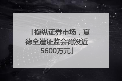 操纵证券市场，夏德全遭证监会罚没近5600万元