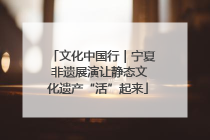 文化中国行｜宁夏 非遗展演让静态文化遗产“活”起来