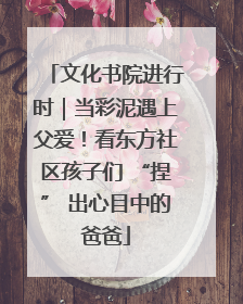 文化书院进行时｜当彩泥遇上父爱！看东方社区孩子们 “捏” 出心目中的爸爸