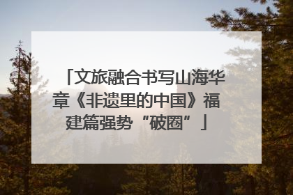 文旅融合书写山海华章《非遗里的中国》福建篇强势“破圈”