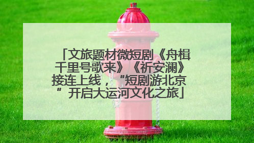 文旅题材微短剧《舟楫千里号歌来》《祈安澜》接连上线，“短剧游北京”开启大运河文化之旅
