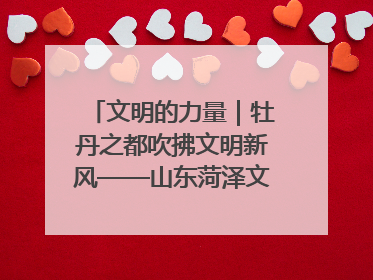 文明的力量｜牡丹之都吹拂文明新风——山东菏泽文明创建一线见闻