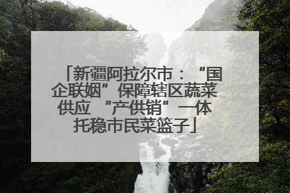 新疆阿拉尔市：“国企联姻”保障辖区蔬菜供应 “产供销”一体托稳市民菜篮子