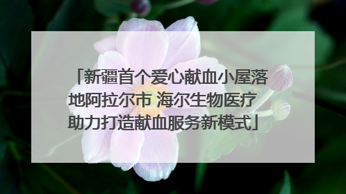新疆首个爱心献血小屋落地阿拉尔市 海尔生物医疗助力打造献血服务新模式