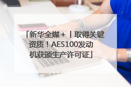 新华全媒＋丨取得关键资质！AES100发动机获颁生产许可证