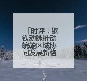 时评：钢铁动脉推动皖赣区域协同发展新格局