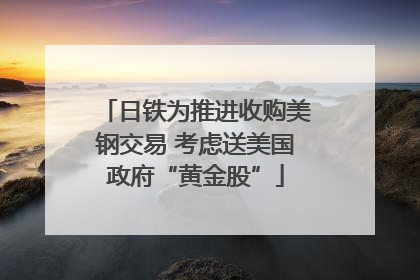 日铁为推进收购美钢交易 考虑送美国政府“黄金股”