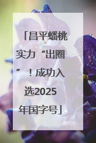 昌平蟠桃实力“出圈”！成功入选2025年国字号