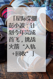 星际荣耀彭小波：计划今年完成首飞，挑战火箭“入轨+回收”