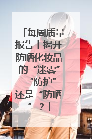 每周质量报告丨揭开防晒化妆品的“迷雾” “防护”还是“防晒”？