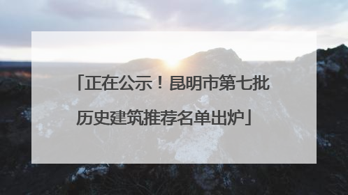 正在公示！昆明市第七批历史建筑推荐名单出炉