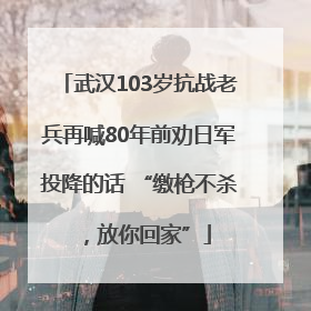武汉103岁抗战老兵再喊80年前劝日军投降的话 “缴枪不杀，放你回家”