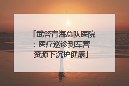 武警青海总队医院：医疗巡诊到军营  资源下沉护健康