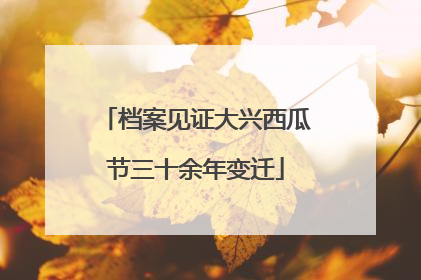 档案见证大兴西瓜节三十余年变迁