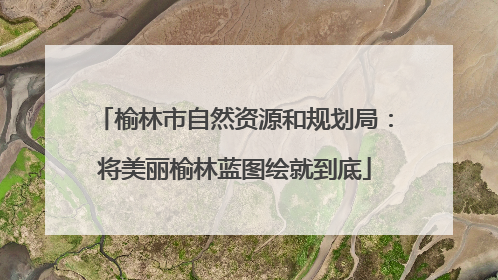 榆林市自然资源和规划局：将美丽榆林蓝图绘就到底
