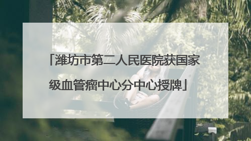 潍坊市第二人民医院获国家级血管瘤中心分中心授牌