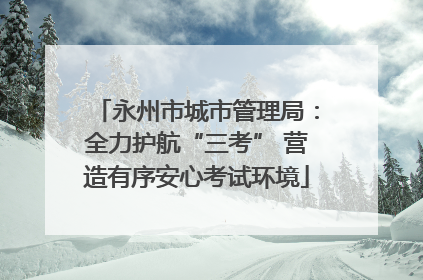 永州市城市管理局：全力护航“三考” 营造有序安心考试环境