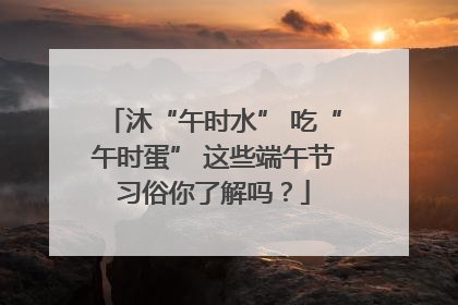 沐“午时水” 吃“午时蛋” 这些端午节习俗你了解吗？