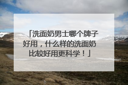 洗面奶男士哪个牌子好用，什么样的洗面奶比较好用更科学！