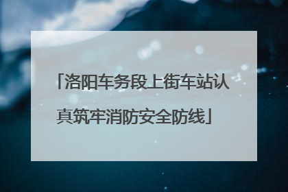 洛阳车务段上街车站认真筑牢消防安全防线