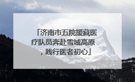 济南市五院援藏医疗队员奔赴雪域高原，践行医者初心