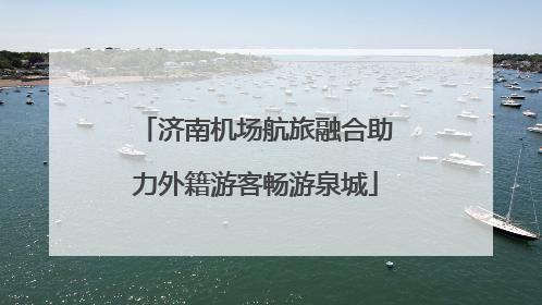 济南机场航旅融合助力外籍游客畅游泉城