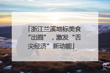 浙江兰溪地标美食“出圈”，激发“舌尖经济”新动能
