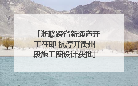 浙赣跨省新通道开工在即 杭淳开衢州段施工图设计获批
