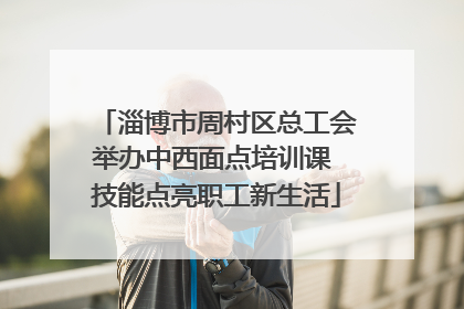 淄博市周村区总工会举办中西面点培训课 技能点亮职工新生活