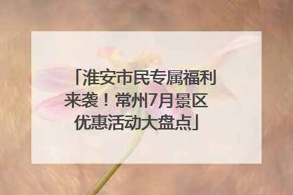 淮安市民专属福利来袭！常州7月景区优惠活动大盘点