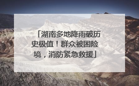 湖南多地降雨破历史极值！群众被困险境，消防紧急救援