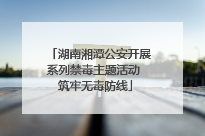 湖南湘潭公安开展系列禁毒主题活动 筑牢无毒防线
