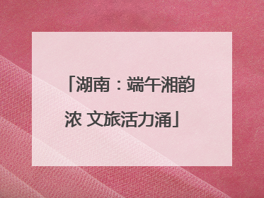 湖南：端午湘韵浓 文旅活力涌