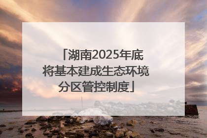 湖南2025年底将基本建成生态环境分区管控制度