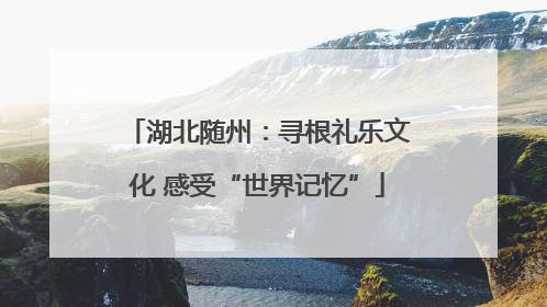 湖北随州：寻根礼乐文化 感受“世界记忆”