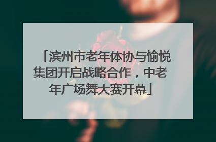 滨州市老年体协与愉悦集团开启战略合作，中老年广场舞大赛开幕