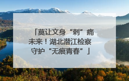 莫让文身“刺”痛未来！湖北潜江检察守护“无痕青春”
