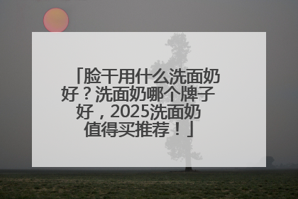 脸干用什么洗面奶好？洗面奶哪个牌子好，2025洗面奶值得买推荐！