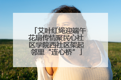 艾叶红绳迎端午花扇传情聚民心社区学院西社区架起邻里“连心桥”