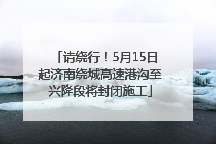请绕行！5月15日起济南绕城高速港沟至兴隆段将封闭施工