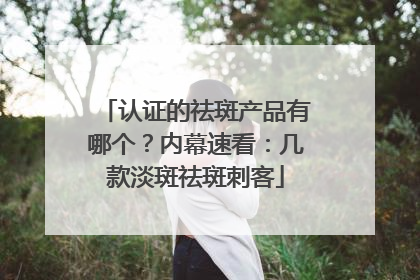 认证的祛斑产品有哪个？内幕速看：几款淡斑祛斑刺客
